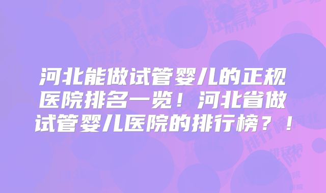 河北能做试管婴儿的正规医院排名一览！河北省做试管婴儿医院的排行榜？！