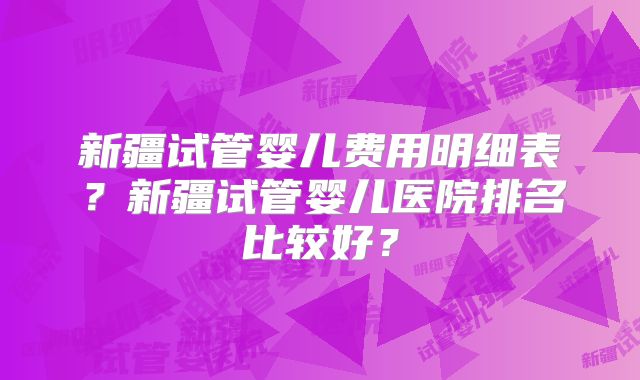 新疆试管婴儿费用明细表？新疆试管婴儿医院排名比较好？