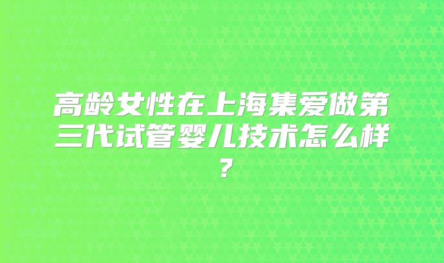 高龄女性在上海集爱做第三代试管婴儿技术怎么样？