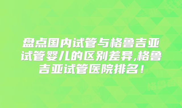 盘点国内试管与格鲁吉亚试管婴儿的区别差异,格鲁吉亚试管医院排名!