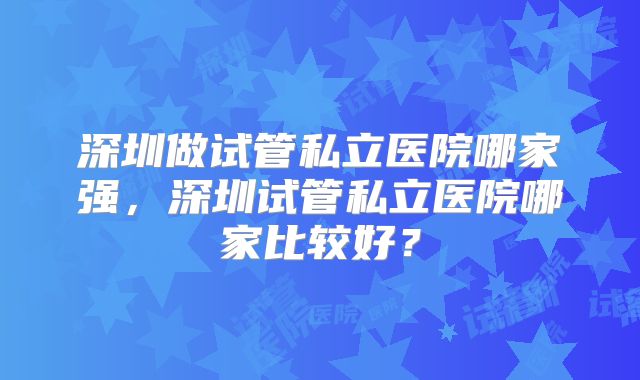 深圳做试管私立医院哪家强，深圳试管私立医院哪家比较好？