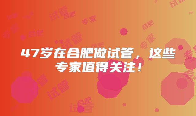 47岁在合肥做试管，这些专家值得关注！