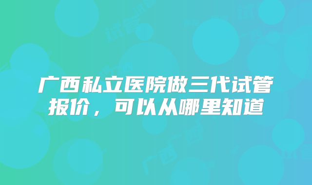 广西私立医院做三代试管报价，可以从哪里知道