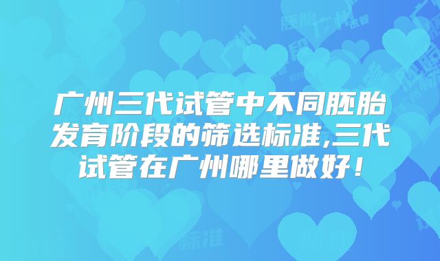 广州三代试管中不同胚胎发育阶段的筛选标准,三代试管在广州哪里做好！