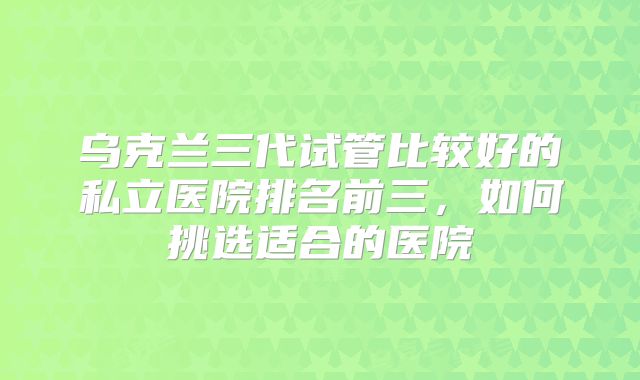 乌克兰三代试管比较好的私立医院排名前三，如何挑选适合的医院