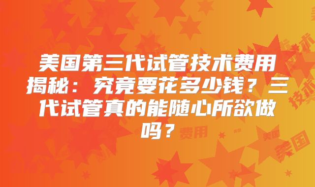 美国第三代试管技术费用揭秘：究竟要花多少钱？三代试管真的能随心所欲做吗？