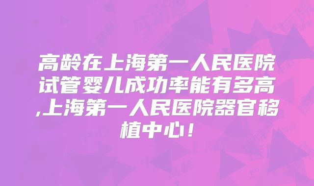 高龄在上海第一人民医院试管婴儿成功率能有多高,上海第一人民医院器官移植中心！