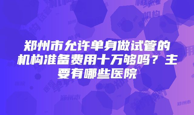 郑州市允许单身做试管的机构准备费用十万够吗?主要有哪些医院