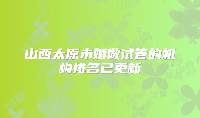 山西太原未婚做试管的机构排名已更新