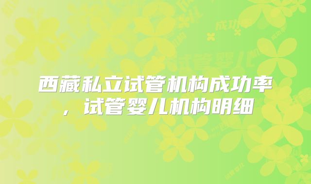 西藏私立试管机构成功率，试管婴儿机构明细