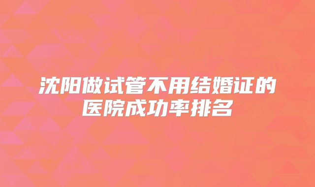 沈阳做试管不用结婚证的医院成功率排名