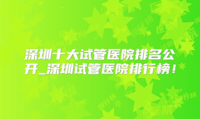 深圳十大试管医院排名公开_深圳试管医院排行榜！