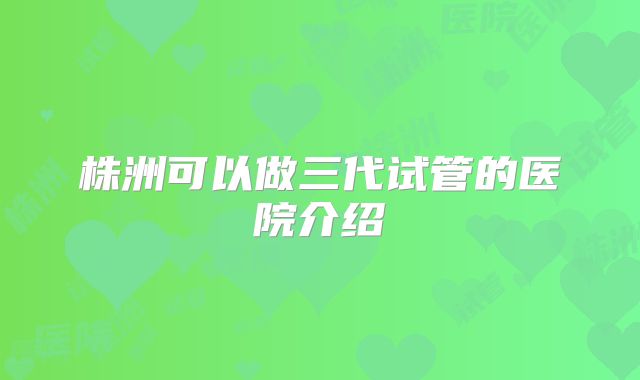 株洲可以做三代试管的医院介绍