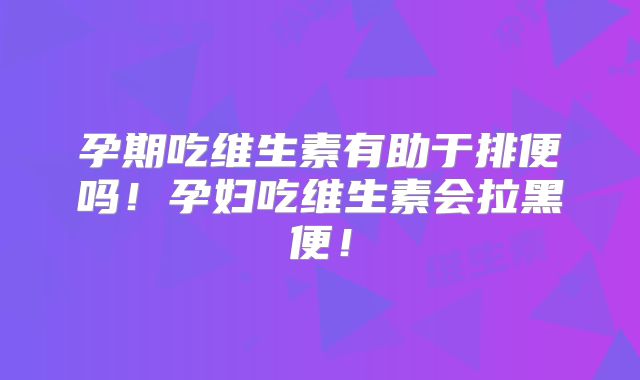 孕期吃维生素有助于排便吗!孕妇吃维生素会拉黑便!