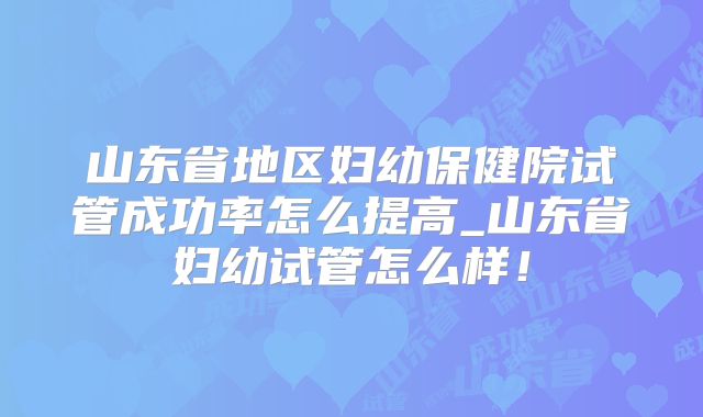 山东省地区妇幼保健院试管成功率怎么提高_山东省妇幼试管怎么样!