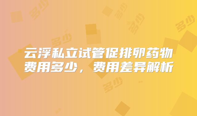 云浮私立试管促排卵药物费用多少,费用差异解析