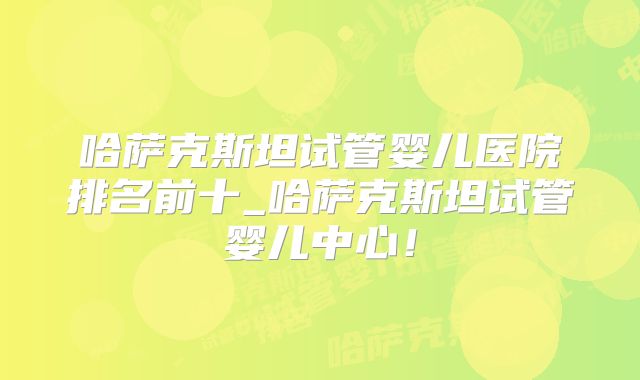哈萨克斯坦试管婴儿医院排名前十_哈萨克斯坦试管婴儿中心！