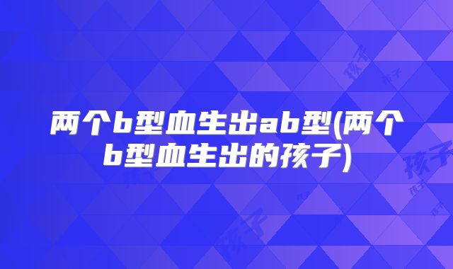 两个b型血生出ab型(两个b型血生出的孩子)
