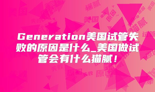 Generation美国试管失败的原因是什么_美国做试管会有什么猫腻！