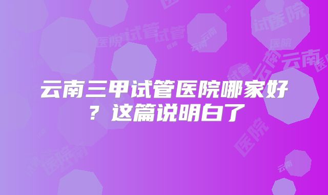 云南三甲试管医院哪家好?这篇说明白了