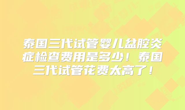 泰国三代试管婴儿盆腔炎症检查费用是多少！泰国三代试管花费太高了！