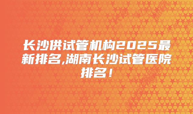 长沙供试管机构2025最新排名,湖南长沙试管医院排名！