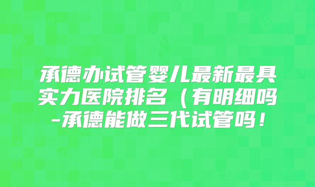 承德办试管婴儿最新最具实力医院排名（有明细吗-承德能做三代试管吗！