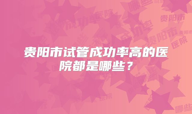 贵阳市试管成功率高的医院都是哪些?