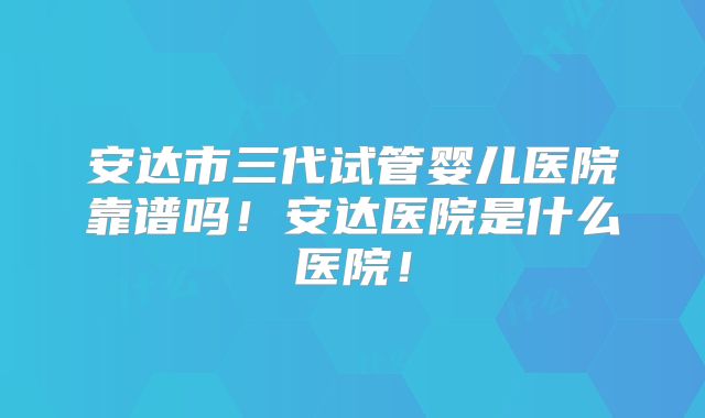 安达市三代试管婴儿医院靠谱吗！安达医院是什么医院！