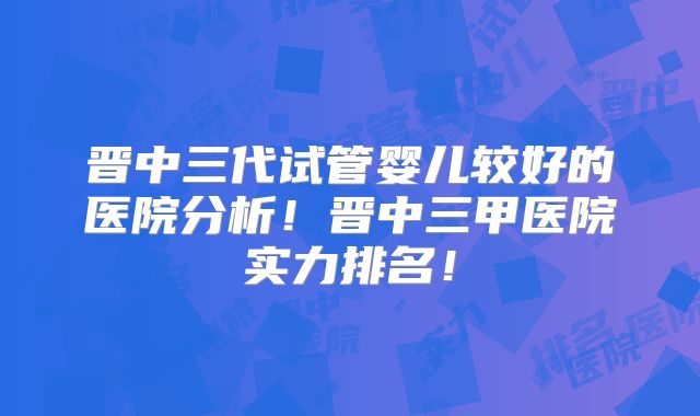 晋中三代试管婴儿较好的医院分析！晋中三甲医院实力排名！