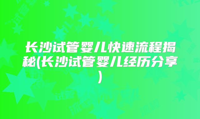 长沙试管婴儿快速流程揭秘(长沙试管婴儿经历分享)