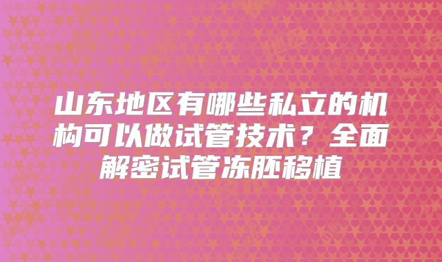 山东地区有哪些私立的机构可以做试管技术?全面解密试管冻胚移植