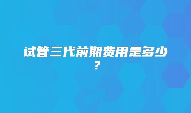 试管三代前期费用是多少？