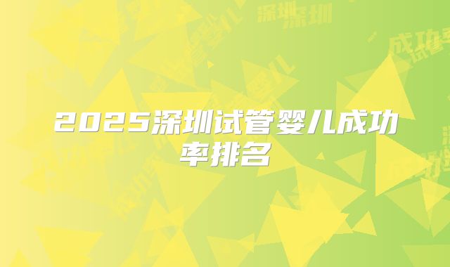 2025深圳试管婴儿成功率排名