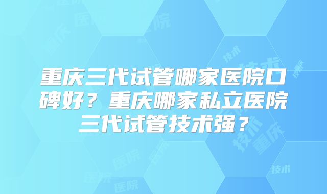 重庆三代试管哪家医院口碑好？重庆哪家私立医院三代试管技术强？