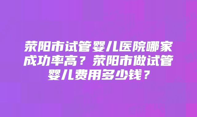 荥阳市试管婴儿医院哪家成功率高?荥阳市做试管婴儿费用多少钱?
