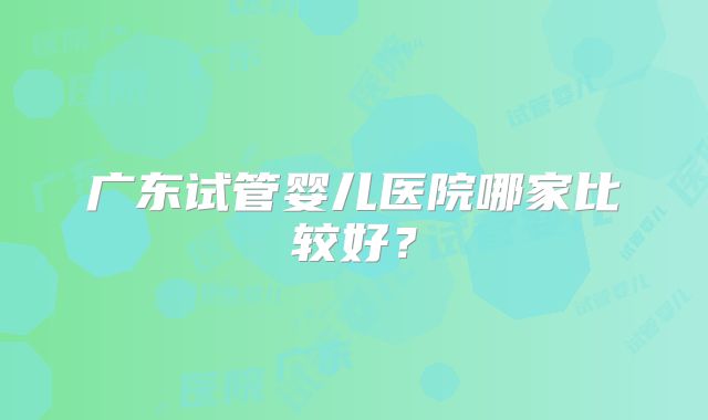 广东试管婴儿医院哪家比较好？