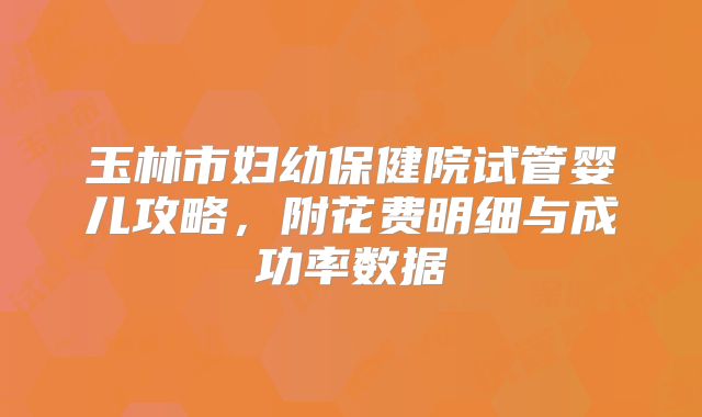 玉林市妇幼保健院试管婴儿攻略,附花费明细与成功率数据