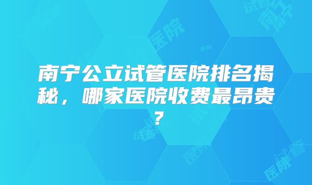 南宁公立试管医院排名揭秘,哪家医院收费最昂贵?