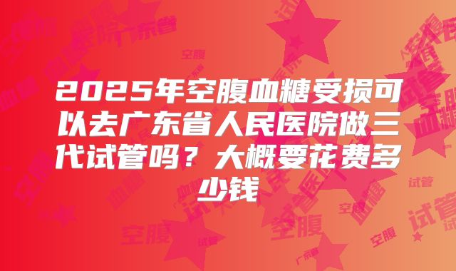 2025年空腹血糖受损可以去广东省人民医院做三代试管吗?大概要花费多少钱