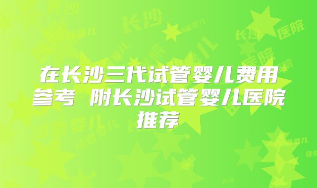 在长沙三代试管婴儿费用参考 附长沙试管婴儿医院推荐