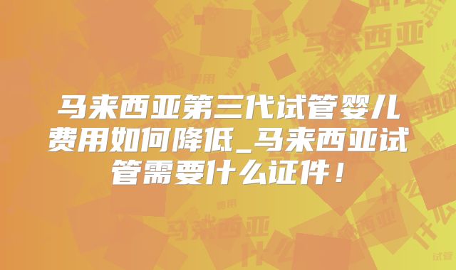 马来西亚第三代试管婴儿费用如何降低_马来西亚试管需要什么证件!