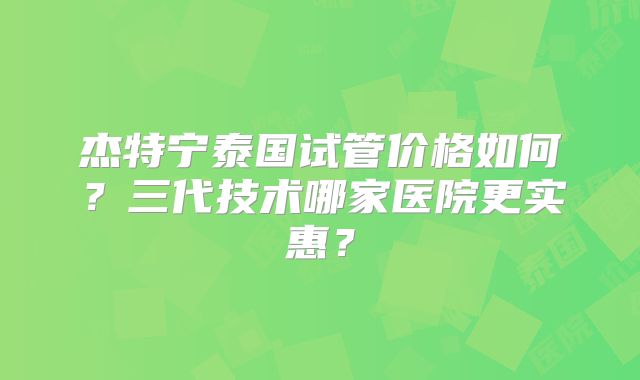 杰特宁泰国试管价格如何？三代技术哪家医院更实惠？