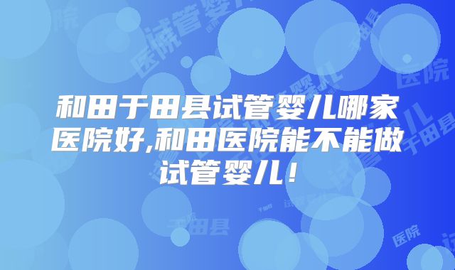 和田于田县试管婴儿哪家医院好,和田医院能不能做试管婴儿！