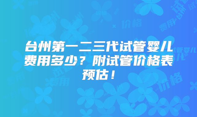 台州第一二三代试管婴儿费用多少？附试管价格表预估！