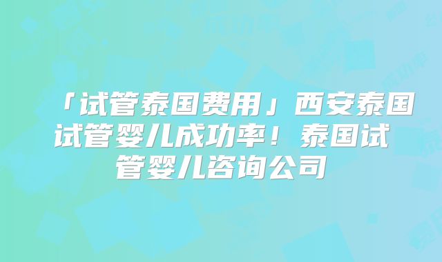 「试管泰国费用」西安泰国试管婴儿成功率！泰国试管婴儿咨询公司