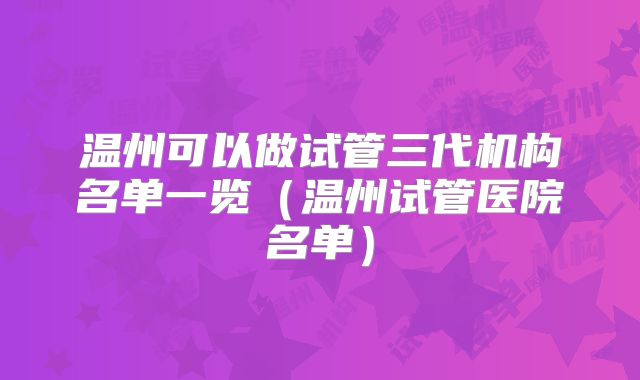 温州可以做试管三代机构名单一览(温州试管医院名单)