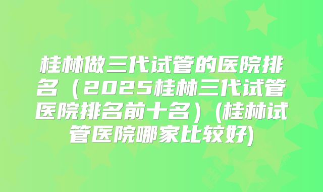 桂林做三代试管的医院排名(2025桂林三代试管医院排名前十名)(桂林试管医院哪家比较好)