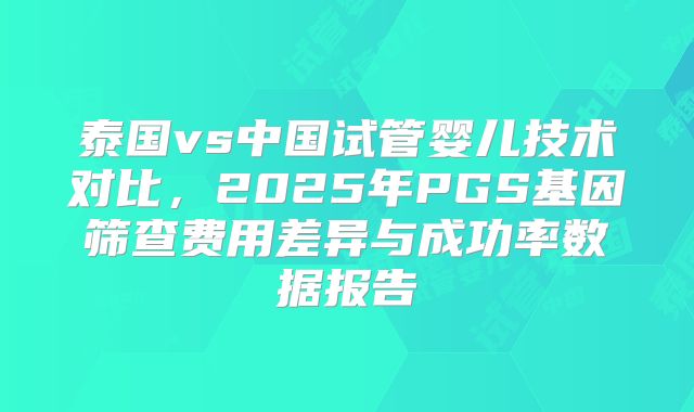 泰国vs中国试管婴儿技术对比,2025年PGS基因筛查费用差异与成功率数据报告