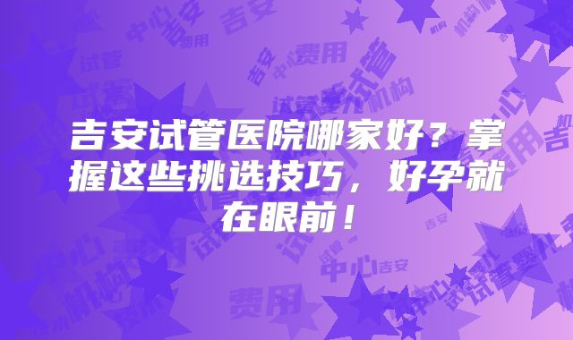 吉安试管医院哪家好?掌握这些挑选技巧,好孕就在眼前!